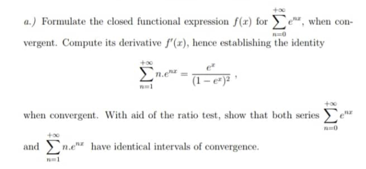 ) Formulate the closed functional expression f(x) for sumlimits _(n=0)^(+∈fty)e^(nx) , when con- 
vergent. Compute its derivative f'(x) , hence establishing the identity
sumlimits _(n=1)^(+∈fty)n. e^(nx)=frac e^x(1-e^x)^2, 
when convergent. With aid of the ratio test, show that both series sumlimits _(n=0)^(+∈fty)e^(nx)
and sumlimits _(n=1)^(+∈fty)n.e^(nx) have identical intervals of convergence.