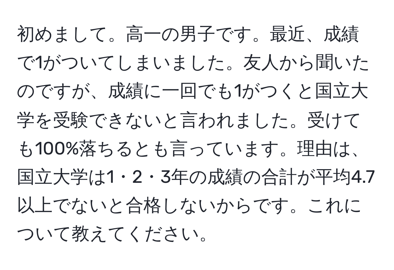 初めまして。高一の男子です。最近、成績で1がついてしまいました。友人から聞いたのですが、成績に一回でも1がつくと国立大学を受験できないと言われました。受けても100%落ちるとも言っています。理由は、国立大学は1・2・3年の成績の合計が平均4.7以上でないと合格しないからです。これについて教えてください。