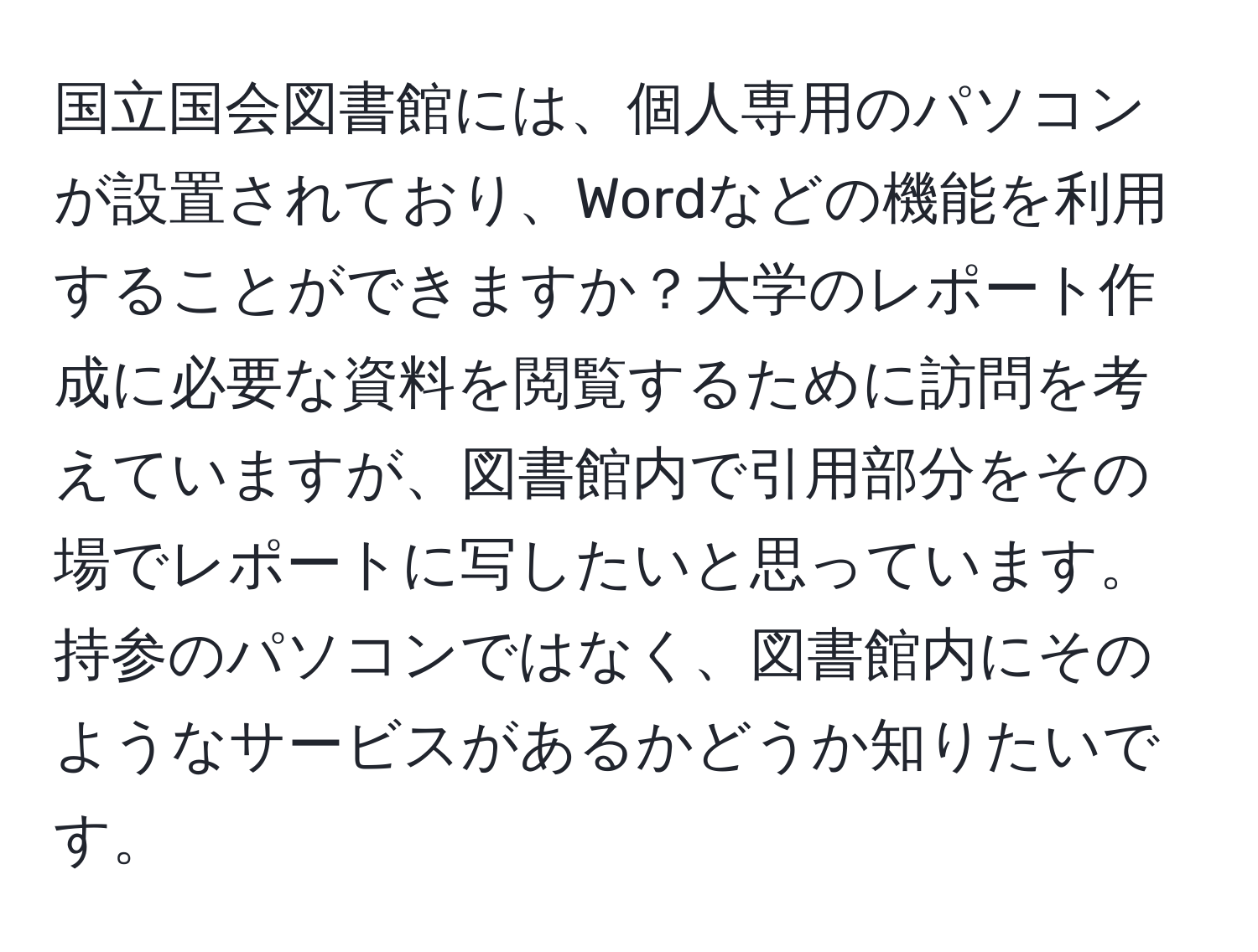 国立国会図書館には、個人専用のパソコンが設置されており、Wordなどの機能を利用することができますか？大学のレポート作成に必要な資料を閲覧するために訪問を考えていますが、図書館内で引用部分をその場でレポートに写したいと思っています。持参のパソコンではなく、図書館内にそのようなサービスがあるかどうか知りたいです。