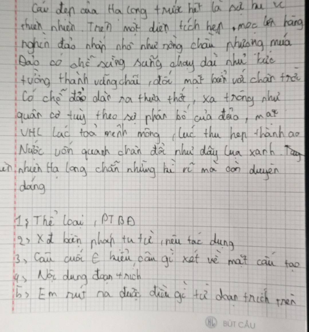 Can den caa Ha long thuà hài la bà bu u 
then nhien. Then mot dien fich hen, moc len háng 
nighin dào nhàn nho nhuè nàng cháu nhuong muá 
Qao co ohè xìng sung ahay dai nhu `bào 
twāng thanh vángchāi,dài mài bān vái chàr frà 
co ché dào dài na thua thā, xa tróng nhǔ 
quán co tuy theo x phán bò cuà deio, mar 
viic lad toa menh mōng lad thu hen thành ao 
Nubic won quanh chan dài hhu dág lua xanh. 
ininhun Ha long chán nhing hi rú mà dàn duyen 
dong 
Ls The lcai, PT B 
2) xd bàn nhan tu fu ineu fac dung 
B, Cau cuái C hièn cān gù xet wè mat cau tao 
gs Noi dung doan 4hich 
b, [m huí na duā dià gì tà dean fnch men