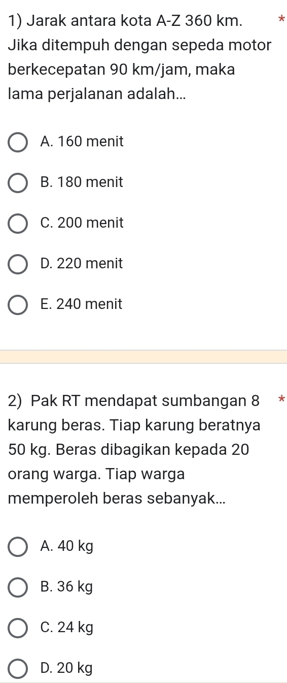 Jarak antara kota A-Z 360 km. *
Jika ditempuh dengan sepeda motor
berkecepatan 90 km/jam, maka
lama perjalanan adalah...
A. 160 menit
B. 180 menit
C. 200 menit
D. 220 menit
E. 240 menit
2) Pak RT mendapat sumbangan 8 *
karung beras. Tiap karung beratnya
50 kg. Beras dibagikan kepada 20
orang warga. Tiap warga
memperoleh beras sebanyak...
A. 40 kg
B. 36 kg
C. 24 kg
D. 20 kg