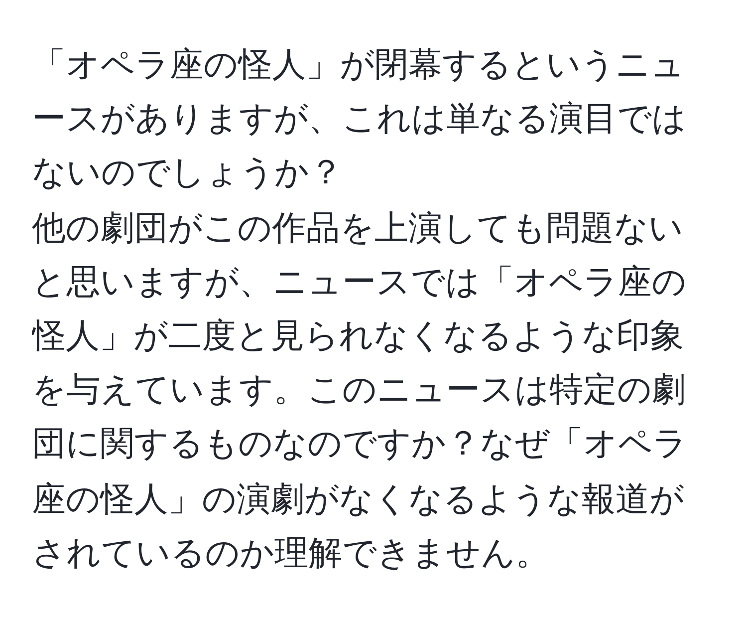 「オペラ座の怪人」が閉幕するというニュースがありますが、これは単なる演目ではないのでしょうか？  
他の劇団がこの作品を上演しても問題ないと思いますが、ニュースでは「オペラ座の怪人」が二度と見られなくなるような印象を与えています。このニュースは特定の劇団に関するものなのですか？なぜ「オペラ座の怪人」の演劇がなくなるような報道がされているのか理解できません。