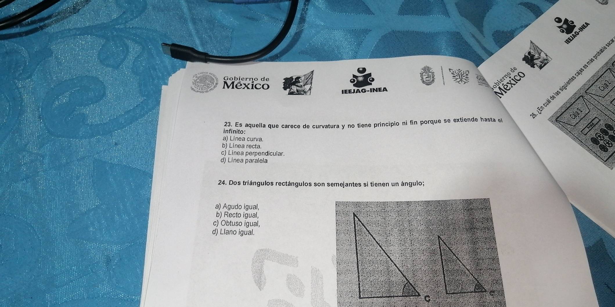 EEJAG-INEA
Gobierno de
México
bierço de
en cuál de las siguientes cajas es más probab
IEEJAG-INEA
México
Caja 2:
Caja 1
23. Es aquella que carece de curvatura y no tiene principio ni fin porque se extiende hasta el
infinito:
a) Línea curva.
b) Línea recta.
c) Línea perpendicular.
d) Línea paralela
24. Dos triángulos rectángulos son semejantes si tienen un ángulo;
a) Agudo igual,
b) Recto igual,
c) Obtuso igual,
d) Llano igual.