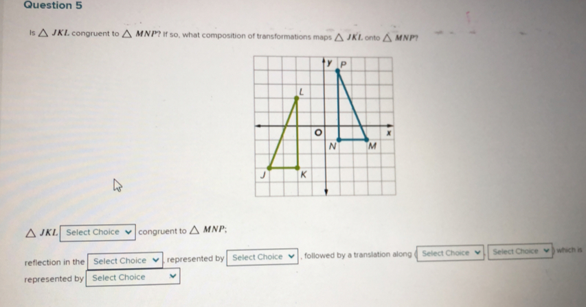 Is △ JKL congruent to △ MNP? if If so, what composition of transformations maps △ JKL onto △ MNP?
△ JKL Select Choice congruent to △ MNP
reflection in the Select Choice represented by Select Choice , followed by a translation along Select Choice Select Choice which is 
represented by Select Choice