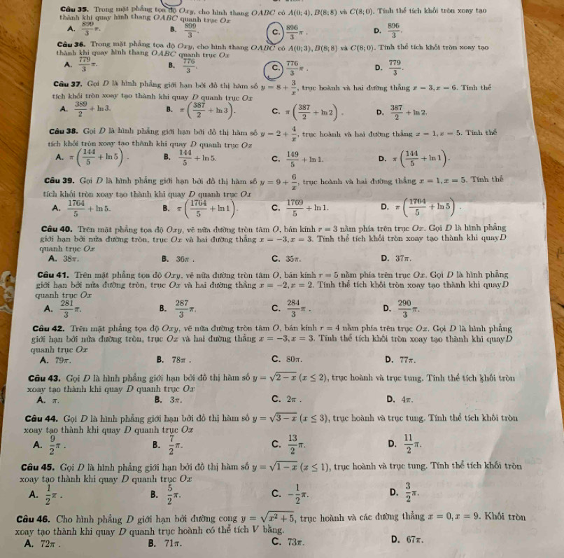 Câu 35, Trong mặt phẳng tọa độ Ory, cho hình thang OABC có A(0;4),B(8;8) wù C(8;0) Tính thể tích khổi tròn xoay tạo
thành khi quay hình thang OABC quanh trục Oz
A.  890/3 π . B.  899/3 . C.  896/3 π . D.  896/3 .
Câu 36. Trong mặt phẳng tọa độ Oxy, cho hình thang OABC có A(0;3),B(8;8) và C(8;0) Tính thể tích khối tròn xoay tạc
thành khi quay hình thang OABC quanh trục O_x
A.  779/3 π . B.  776/3 . C.  776/3 π . D.  779/3 .
Câu 37, Gọi D là hình phẳng giới hạn bởi đồ thị hàm số y=8+ 3/x  , trục hoành và hai đường thắng x=3,x=6. Tính thể
tích khối trồn xoay tạo thành khi quay D quanh trục Or
A.  389/2 +ln 3. B. π ( 387/2 +ln 3). C. π ( 387/2 +ln 2). D.  387/2 +ln 2.
Câu 38. Gọi Đ là hình phẳng giới hạn bởi đồ thị hàm số y=2+ 4/x  , trục hoành và hai đường thẳng x=1,x=5. Tính thể
tích khối tròn xoay tạo thành khi quay D quanh trục Or
A.π ( 144/5 +ln 5). B.  144/5 +ln 5. C.  149/5 +ln 1. D. π ( 144/5 +ln 1).
Câu 39. Gọi D là hình phẳng giới hạn bởi đồ thị hàm số y=9+ 6/x  , trục hoành và hai đường thẳng x=1,x=5. Tính thể
tích khối tròn xoay tạo thành khi quay D quanh trục Oa
A.  1764/5 +ln 5. B. π ( 1764/5 +ln 1). C.  1709/5 +ln 1. D. =( 1764/5 +ln 5).
Câu 40. Trên mặt phẳng tọa độ Oxy, vẽ nữa đường tròn tâm O, bán kính r=3 nằm phía trên trục Or. Gọi D là hình phẳng
giới hạn bởi nửa đường tròn, trục Ox và hai đường thẳng x=-3,x=3 3. Tính thể tích khối tròn xoay tạo thành khi quayD
quanh trục Ox
A. 38π. B. 36π . C. 35π. D. 37π.
Câu 41. Trên mặt phẳng tọa độ Oxy, vẽ nữa đường tròn tâm O, bán kính r=5 nằm phía trên trục Ox. Gọi D là hình phẳng
giới hạn bởi nửa đường tròn, trục Or và hai đường thẳng x=-2,x=2. Tính thể tích khối tròn xoay tạo thành khi quayD
quanh trục Or
A.  281/3 π .  287/3 π . C.  284/3 π . D.  290/3 π .
B.
Câu 42. Trên mặt phẳng tọa độ Oxy, vẽ nữa đường tròn tâm O, bán kính r=4 nằm phía trên trục Ox. Gọi D là hình phẳng
giới hạn bởi nửa đường tròn, trục Ox và hai đường thẳng x=-3,x=3. Tính thể tích khối tròn xoay tạo thành khi quayD
quanh trục Ox
A. 79π. B. 78π . C. 80π. D. 77π.
Câu 43. Gọi D là hình phẳng giới hạn bởi đồ thị hàm số y=sqrt(2-x)(x≤ 2) , trục hoành và trục tung. Tính thể tích khối tròn
xoay tạo thành khi quay D quanh trục Ox
A. π, B. 3π. C. 2π. D、4π.
Câu 44. Gọi D là hình phẳng giới hạn bởi đồ thị hàm số y=sqrt(3-x)(x≤ 3) , trục hoành và trục tung. Tính thể tích khối tròn
xoay tạo thành khi quay D quanh trục Ox
A.  9/2 π .  7/2 π .  13/2 π . D.  11/2 π .
B.
C.
Câu 45. Gọi D là hình phẳng giới hạn bởi đồ thị hàm số y=sqrt(1-x)(x≤ 1) , trục hoành và trục tung. Tính thể tích khối tròn
xoay tạo thành khi quay D quanh trục O_x
A.  1/2 π .  5/2 π . - 1/2 π .  3/2 π .
B.
C.
D.
Câu 46. Cho hình phẳng D giới hạn bởi đường cong y=sqrt(x^2+5) , trục hoành và các dường thẳng x=0,x=9 Khối tròn
xoay tạo thành khi quay D quanh trục hoành có thể tích V bằng. D. 67π.
A. 72π . B. 71π. C. 73π.