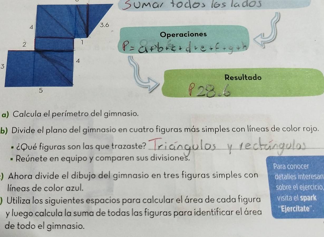 Operaciones 
3 
Resultado 
a) Calcula el perímetro del gimnasio. 
b) Divide el plano del gimnasio en cuatro figuras más simples con líneas de color rojo. 
¿Qué figuras son las que trazaste?_ 
Reúnete en equipo y comparen sus divisiones. 
Para conocer 
:) Ahora divide el dibujo del gimnasio en tres figuras simples con detalles interesan 
líneas de color azul. sobre el ejercicio 
) Utiliza los siguientes espacios para calcular el área de cada figura visita el spark 
y luego calcula la suma de todas las figuras para identificar el área ''Ejercítate'' 
de todo el gimnasio.