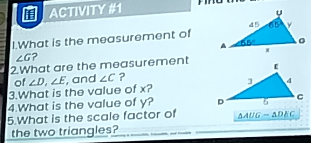 ACTIVITY #1
I.What is the measurement of
∠ G ?
2.What are the measurement
of ∠ D,∠ E , and ∠ C ?
3.What is the value of x?
4.What is the value of y?
5.What is the scale factor of AAUG - ADEC
the two triangles?