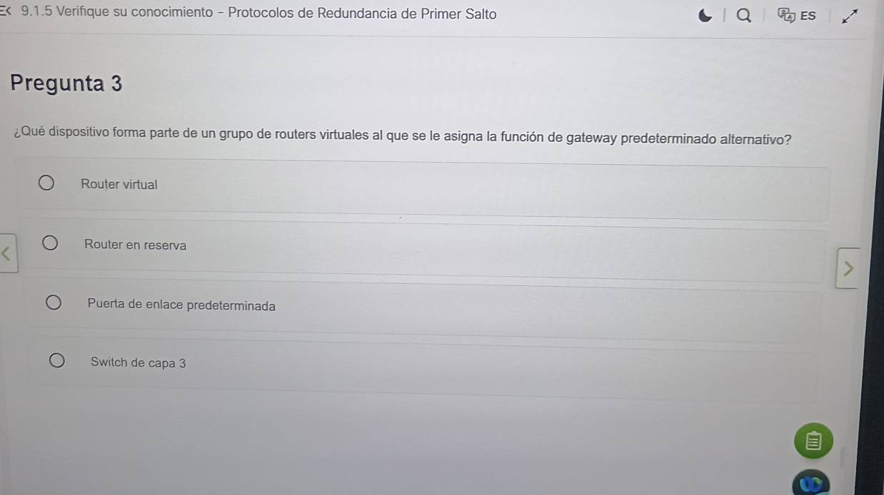 Verifique su conocimiento - Protocolos de Redundancia de Primer Salto ES
Pregunta 3
¿Qué dispositivo forma parte de un grupo de routers virtuales al que se le asigna la función de gateway predeterminado alternativo?
Router virtual
Router en reserva
Puerta de enlace predeterminada
Switch de capa 3