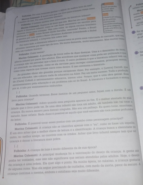 Falhisha: Foi uma surprees ganhar o Jabuti de melbor livro do ano?  D
Marias Colssante: É muso raro que um ivro para crianças verça como
Lo ménto, que é Aquilo que perdeu
deumerecióo
o malhor do ano. Fui uma aurpreaa absoluta. Folhit
mada  sabemo
O Nobel é um conjeu de seis prêmini heado."
Marina Colasanti: Gostaria de dizer que sim. Mas há um certo reflete na Mari
Folhinha: O prêmio mostra uma valorização da bieratura infantif?
em várias Gitegorias
       
ligado a linterstura ifantil, como se não fosse necessário ser escritor para Rter 
escrever livros para crianças. Veja uma coisa: se algum escritor brasileiro ===ertidos anuálme==
Por q
ia ganhou por três vezes o Hans Christian Andersen (considerado o Nobel Lseraturs sendo uma delas  a de MOLZN
ganhasse o 2), todos fariam muito barulho, concorda? Porém, o Brasi)
nhar
da literatura infantil), e ninguém fala sobre isso.
_
Por outro lado, a literatura infantil e juvenil está na ponta mais valorizada do mercado, que tes de un
sem um cuidado literario. altíssimo interesse por esse tipo de livro. Há muita demanda, muito lançamento. Mas muitas veze
Folhinha: Como assim?
Marina Colasanti: A produção de livros sofre de duas doenças. Uma é o descrédito da inte
gência infantil por parte dos adultos. Eles acreditam que qualquer coisa pode ser publicada e que
lit
a criança não vai perceber que o livro é ruim. O outro problema é que a literatura infantil tem um 1 b Na
pe amarrado na educação, como se ela servisse para carregar conhecimentos, princípios morais
como uma cápsula que tivesse outra coisa dentro. E isso envenena a literatura.
As grandes obras são grandes porque escaparam disso. Por exemplo, o [Lewis] Carroll, que
era um educador, não colocou nada de educativo na Alice. Fez um baita sucesso. Toda a produção
do (Cazlo) Collodi é extremamente educativa, menos uma: Pinóquio, que é uma obra genial. Esse
envenenamento pela educação é um problema não só do Brasil. A literatura é formadora e ensina
por si, e não por ensinamentos embutidos
[...]
Folhinha: Quando terminei Breve história de um pequeno amor, fiquei com a duvida: E um
livro para criança?
Marina Colasanti: Adoro quando essa pergunta aparece no fim. E o melhor atestado de qua
lidade que o livro pode ter. Se uma obra infantil não toca um adulto, ele também não vai tocar a
criança. Eu nunca escrevi para distrair ninguém. Não sou um palhaço. Eu quero tocar, emocionar
sacudir, fazer refletir. Nada disso é possível se aquilo que você escreve não toca pontos profundos
do leitor.
Folhinha: E possível tocar esses pontos com um pombo como personagem principal?
Marina Colasanti: A criança não se identifica apenas com o "eu", como se fosse um espelho
É um erro achar que a melhor chave de leitura é a identificação. A criança busca a identidade no
outro, no melhor amigo, no convívio com os irmãos. Achar que livro infantil sempre tem que ter
criança é deixar a literatura mais pobre.
[...]
Folhinha: A criança de hoje é muito diferente da de sua época?
Marina Colasanti: A principal mudança foi a valorização do desejo da criança. A gente até
podia ter vontades, mas isso não significava que seriam atendidas pelos adultos. Hoje, o desejo
da criança é uma ordem. Ela quer algo e ponto. Na minha época, no máximo, a criança gostaria
de alguma coisa. Mas ela segue precisando de cuidados, com medo da morte, pavor do escuro. A
criança continua a mesma, embora o cotidiano seja muito diferente.