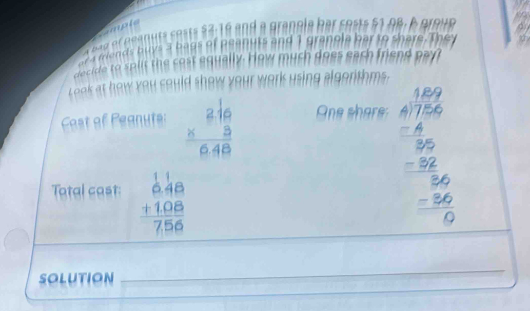 cample
r friends buys 3 bags of peanuts and 1 granola bar to share. They
decide to split the cost equally. How much does each friend pay?
Look at how you could show your work using algorithms.
beginarrayr 2.16 * 3 hline 6.48endarray
Cost of Peanuts: One share
Tatal cast:
beginarrayr 1.18 6.48 +1.08 hline 7.56endarray
beginarrayr 1.100 4encloselongdiv (100)^(1 hline 200 hline -26 hline 0 -36 hline 0endarray) 
Solution
_