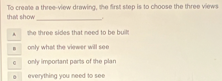 To create a three-view drawing, the first step is to choose the three views
that show
_.
A the three sides that need to be built
B only what the viewer will see
c only important parts of the plan
D £ everything you need to see