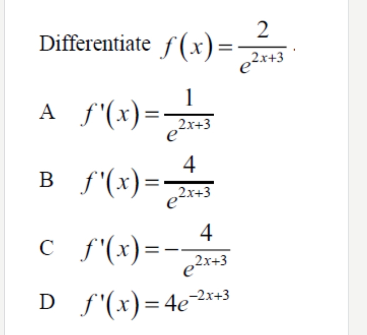 Differentiate f(x)= 2/e^(2x+3) ·
A f'(x)= 1/e^(2x+3) 
B f'(x)= 4/e^(2x+3) 
C f'(x)=- 4/e^(2x+3) 
D f'(x)=4e^(-2x+3)