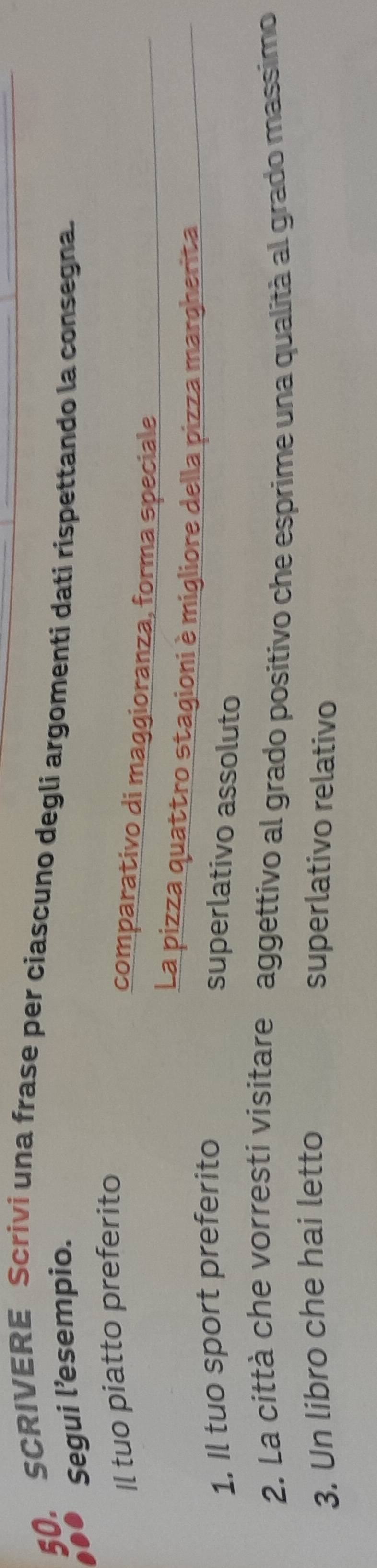 SCRIVERE Scrivi una frase per ciascuno degli argomenti dati rispettando la consegna. 
Segui l’esempio. 
Il tuo piatto preferito 
comparativo di maggioranza, forma speciale 
La pizza quattro stagioni è migliore della pizza margherita 
1. Il tuo sport preferito 
superlativo assoluto 
2. La città che vorresti visitare aggettivo al grado positivo che esprime una qualità al grado massimo 
3. Un libro che hai letto superlativo relativo