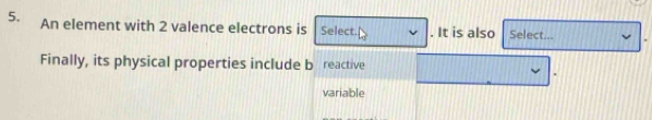 An element with 2 valence electrons is Select. . It is also Select... 
Finally, its physical properties include b reactive 
variable