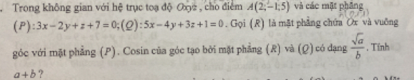 Trong không gian với hệ trục toạ độ Oxyz , cho điểm A(2;-1;5) và các mặt phầng 
(1^2 3x-2y+z+7=0;(Q):5x-4y+3z+1=0. Gọi (R) là mặt phẳng chứa Ox và vuỡng 
góc với mặt phẳng (P). Cosin của góc tạo bởi mặt phẳng (R) và (Ω)có dạng  sqrt(a)/b  , Tính
a+b ?