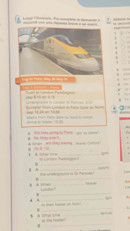 Leggí litinerario. Poi completa le domande e 7 Abbina la 
rispondi con una risposta breve o un orario. la second 
esprimon
1
2
3
4
5
6 a
7
a 

Trip to Paris: May 10-May IS C atto 
d mg 
Duy 1 Oxford - Paria 
Jo 
Train to London Paddington: 
dep 8.10 arr 9.15
Underground to London St Pancras 2 t0 9 for 
Eurostar from London to Paris Gare du Nord 8 
dep 10.24 arr 13.56 dialoy 
Metro from Paris Gare du Nord to nostel 
Amve at hostel. 15.00
Ar 
A _Are they going to Paris_ (go) by plane? Fri 
B _No, they aren't. 
A When are they leaving. . (leave) Oxford? 
B At 8.10. 
1 A What time _(get) 
to London Paddington? 
B 
_ 
2 A _(catch) 
the underground to St Pancras? Lia 
_B 
3 A When _(leave) An 
_ 
London? Lia 
B 
4 A _(go) A 
_ 
to their hostel on faot? 
Li 
B 
5 A What time _(arrive) 
at the hostel? 
a 
B 
_