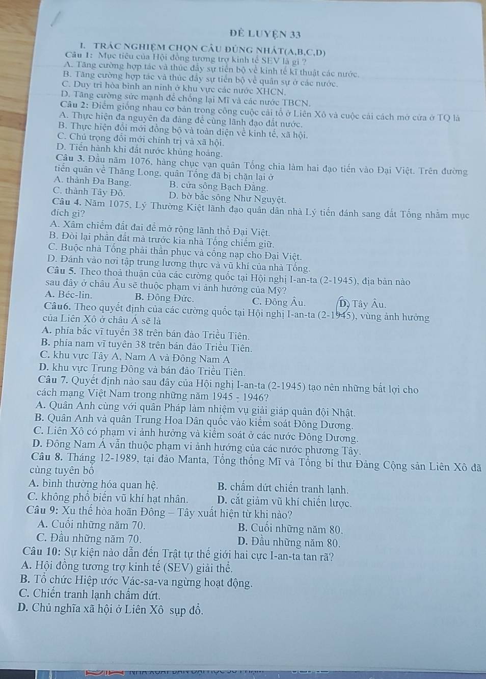 để Luyện 33
1. tráC NGHIệM Chọn câU đúnG nhÁT(A,b,C,D)
Câu 1: Mục tiêu của Hội đồng tượng trợ kinh tế SEV là gi ?
A. Tăng cường hợp tác và thúc đầy sự tiến bộ về kinh tế kĩ thuật các nước.
B. Tăng cường hợp tác và thúc đầy sự tiến bộ về quân sự ở các nước.
C. Duy trì hòa binh an ninh ở khu vực các nước XHCN.
D. Tăng cường sức mạnh để chống lại Mĩ và các nước TBCN.
Câu 2: Điểm giống nhau cơ bản trong công cuộc cải tổ ở Liên Xô và cuộc cải cách mở cửa ở TQ là
A. Thực hiện đa nguyên đa đảng để cùng lãnh đạo đất nước.
B. Thực hiện đổi mới đồng bộ và toàn diện về kinh tế, xã hội.
C. Chú trọng đổi mới chính trị và xã hội
D. Tiến hành khi đất nước khủng hoảng.
Cầu 3. Đầu năm 1076, hàng chục vạn quân Tống chia làm hai đạo tiến vào Đại Việt. Trên đường
tiến quân về Thăng Long, quân Tổng đã bị chặn lại ở
A. thành Đa Bang. B. cửa sông Bạch Đăng.
C. thành Tây Đô. D. bờ bắc sông Như Nguyệt.
Câu 4. Năm 1075, Lý Thường Kiệt lãnh đạo quân dân nhà Lý tiến đánh sang đất Tổng nhằm mục
đích gì?
A. Xâm chiếm đất đai để mở rộng lãnh thổ Đại Việt.
B. Đòi lại phần đất mà trước kia nhà Tổng chiếm giữ.
C. Buộc nhà Tống phải thần phục và cống nạp cho Đại Việt.
D. Đánh vào nơi tập trung lương thực và vũ khí của nhà Tống.
Câu 5. Theo thoả thuận của các cường quốc tại Hội nghị I-an-ta (2-1945) ), địa bản nào
sau đây ở châu Âu sẽ thuộc phạm vi ảnh hưởng của Mỹ?
A. Béc-lin. B. Đông Đức. C. Đông Âu. D, Tây Âu.
Câu6. Theo quyết định của các cường quốc tại Hội nghị I-an-ta (2-1945), vùng ảnh hưởng
của Liên Xô ở châu Á sẽ là
A. phía bắc vĩ tuyến 38 trên bán đào Triều Tiên.
B. phía nam vĩ tuyên 38 trên bán đảo Triều Tiên.
C. khu vực Tây A, Nam A và Đông Nam A
D. khu vực Trung Đông và bán đảo Triều Tiên.
Câu 7. Quyết định nào sau đây của Hội nghị I-an-ta (2-1945) tạo nên những bắt lợi cho
cách mạng Việt Nam trong những năm 945-1946 ?
A. Quân Anh cùng với quân Pháp làm nhiệm vụ giải giáp quân đội Nhật.
B. Quân Anh và quân Trung Hoa Dân quốc vào kiểm soát Đông Dương.
C. Liên Xô có phạm vi ảnh hưởng và kiểm soát ở các nước Đông Dương.
D. Đông Nam Á vẫn thuộc phạm vi ảnh hướng của các nước phương Tây.
Câu 8. Tháng 12-1989, tại đảo Manta, Tổng thống Mĩ và Tổng bí thư Đảng Cộng sản Liên Xô đã
cùng tuyên bố
A. bình thường hóa quan hệ. B. chấm dứt chiến tranh lạnh.
C. không phổ biến vũ khí hạt nhân. D. cắt giảm vũ khí chiến lược.
Câu 9: Xu thế hòa hoãn Đông - Tây xuất hiện từ khi nào?
A. Cuối những năm 70. B. Cuối những năm 80.
C. Đầu những năm 70. D. Đầu những năm 80.
Câu 10: Sự kiện nào dẫn đến Trật tự thế giới hai cực I-an-ta tan rã?
A. Hội đồng tương trợ kinh tế (SEV) giải thể.
B. Tổ chức Hiệp ước Vác-sa-va ngừng hoạt động.
C. Chiến tranh lạnh chấm dứt.
D. Chủ nghĩa xã hội ở Liên Xô sụp đổ.