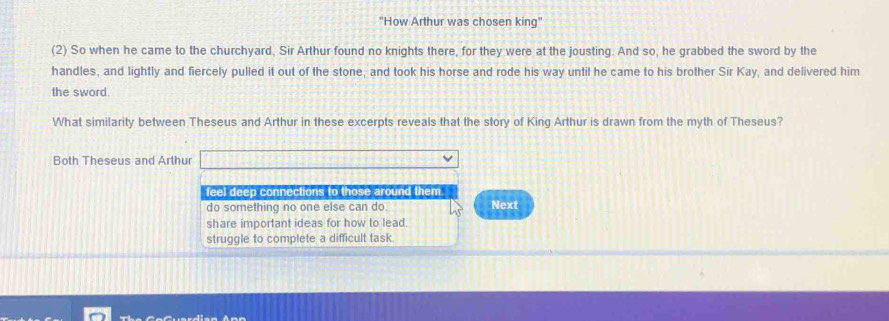 'How Arthur was chosen king'
(2) So when he came to the churchyard, Sir Arthur found no knights there, for they were at the jousting. And so, he grabbed the sword by the
handles, and lightly and fiercely pulled it out of the stone, and took his horse and rode his way until he came to his brother Sir Kay, and delivered him
the sword.
What similarity between Theseus and Arthur in these excerpts reveals that the story of King Arthur is drawn from the myth of Theseus?
Both Theseus and Arthur
feel deep connections to those around them. Next
do something no one else can do.
share important ideas for how to lead.
struggle to complete a difficult task.