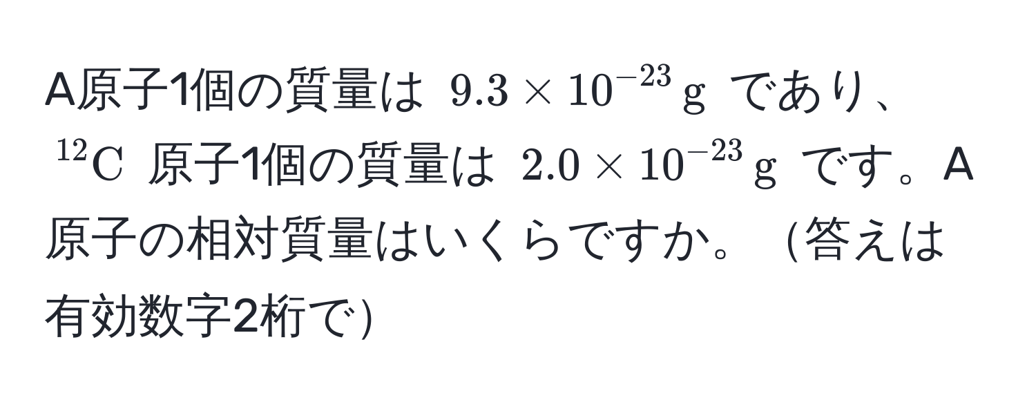 A原子1個の質量は (9.3 * 10^(-23) , g) であり、(^12C) 原子1個の質量は (2.0 * 10^(-23) , g) です。A原子の相対質量はいくらですか。答えは有効数字2桁で