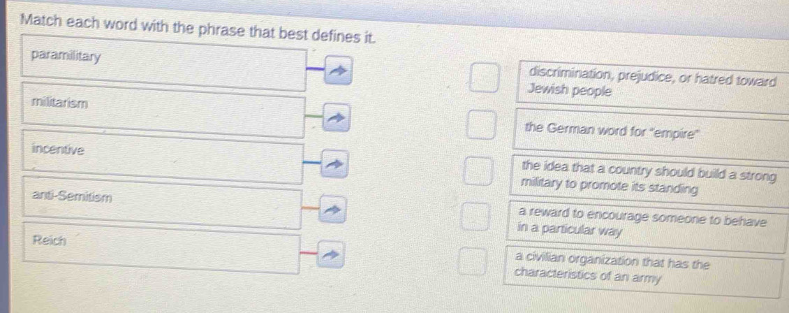 Match each word with the phrase that best defines it.
paramilitary discrimination, prejudice, or hatred toward
Jewish people
militarism the German word for "empire"
incentive
the idea that a country should build a strong
military to promote its standing
anti-Semitism a reward to encourage someone to behave
in a particular way
a civilian organization that has the
Reich characteristics of an army