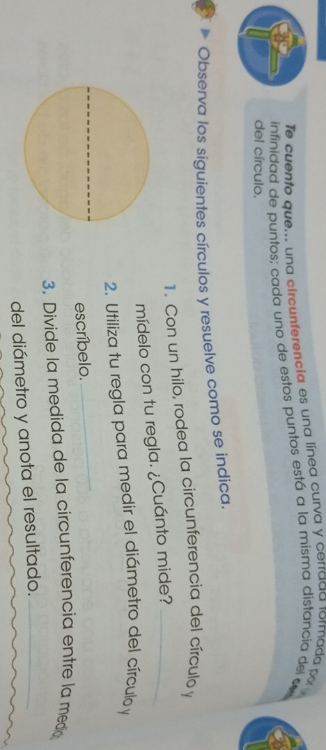 Te cuento que... una circunferencia es una línea curva y cerrada rormada por 
infinidad de puntos; cada uno de estos puntos está a la misma distancia del c 
del círculo. 
Observa los siguientes círculos y resuelve como se indica. 
1. Con un hilo, rodea la circunferencia del círculo y
mídelo con tu regla. ¿Cuánto mide?_ 
2. Utiliza tu regla para medir el diámetro del círculo y
escríbelo. 
_ 
3. Divide la medida de la circunferencia entre la media 
del diámetro y anota el resultado._