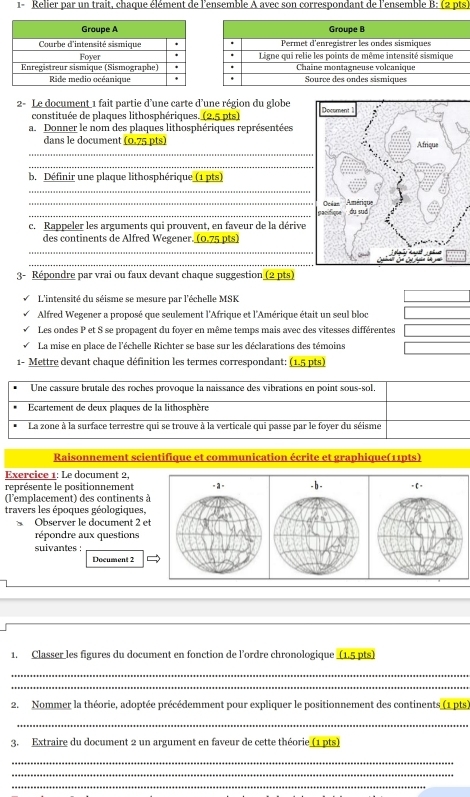 Relier par un trait, chaque élément de l'ensemble A avec son correspondant de l'ensemble B: (2 pts)
2- Le document 1 fait partie d’une carte d’une région du globe 
constituée de plaques lithosphériques. (2,5 pts)
a. Donner le nom des plaques lithosphériques représentées
_
dans le document (0.75 pts) 
_
_
b. Définir une plaque lithosphérique (1 pts)
_
c. Rappeler les arguments qui prouvent, en faveur de la dérive
des continents de Alfred Wegener. (0.75 pts)
_
_
3- Répondre par vrai ou faux devant chaque suggestion (2 pts)
L'intensité du séisme se mesure par l'échelle MSK
Alfred Wegener a proposé que seulement l'Afrique et l'Amérique était un seul bloc
Les ondes P et S se propagent du foyer en même temps mais avec des vitesses différentes
La mise en place de l'échelle Richter se base sur les déclarations des témoins
1- Mettre devant chaque définition les termes correspondant: (1.5 pts)
Une cassure brutale des roches provoque la naissance des vibrations en point sous-sol.
Ecartement de deux plaques de la lithosphère
La zone à la surface terrestre qui se trouve à la verticale qui passe par le foyer du séisme
Raisonnement scientifique et communication écrite et graphique(11pts)
Exercice 1: Le document 2
représente le positionnement
(l'emplacement) des continents à
travers les époques géologiques,
、 Observer le document 2 et
répondre aux questions
suivantes :
Document 2
1. Classer les figures du document en fonction de l'ordre chronologique (1.5 pts)
_
_
2. Nommer la théorie, adoptée précédemment pour expliquer le positionnement des continents (1 pts)
_
3. Extraire du document 2 un argument en faveur de cette théorie (1 pts)
_
_
_