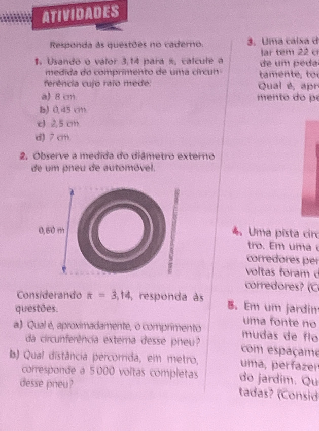 ATIVIDADES
Responda às questões no caderno. 3. Uma calxa d
lar tem 22 c
1. Usando o valor 3,14 para π, calcule a de um peda
medida do comprimento de uma círcun tamen e , t
ferência cujo raio mede: Qual é, apr
a) 8 cm. men to do pe
b) 0.45 cm.
e) 2,5 cm
d) 7 cm.
2. Observe a medida do diâmetro externo
de um pneu de automóvel.
. Uma pista ciro
tro. m m 
corredores per
voltas foram d
corredores? (C
Considerando π =3,14 , responda às B. Em um jardin
questões. uma fonte no
a) Qual é, aproximadamente, o comprimento mudas de flo
da circunferência externa desse pheu com espaçame
b) Qual distância percorrida, em metro, uma, perfazen
corresponde a 5000 voltas completas do jardím. Qu
desse pneu ? tadas? (Consid