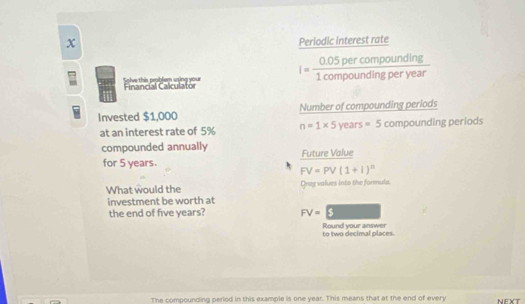 Periodic interest rate 
Solve this problem using your
i= (0.05percompounding)/1compoundingperyear 
Financial Calculator 
Invested $1,000 Number of compounding periods
n=1* 5years =5compoundin
at an interest rate of 5% g periods 
compounded annually 
Future Value 
for 5 years.
FV=PV(1+1)^n
What would the Drag values into the formula. 
investment be worth at 
the end of five years? FV=$
Round your answer 
to two decimal places. 
The compounding period in this example is one year. This means that at the end of every NEXT