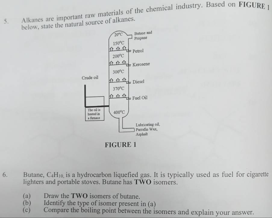 Alkanes are important raw materials of the chemical industry. Based on FIGURE 
below, state the natural source of alkanes.
6. Butane, C_4H_10 , is a hydrocarbon liquefied gas. It is typically used as fuel for cigarette
lighters and portable stoves. Butane has TWO isomers.
(a) Draw the TWO isomers of butane.
(b) Identify the type of isomer present in (a)
(c) Compare the boiling point between the isomers and explain your answer.