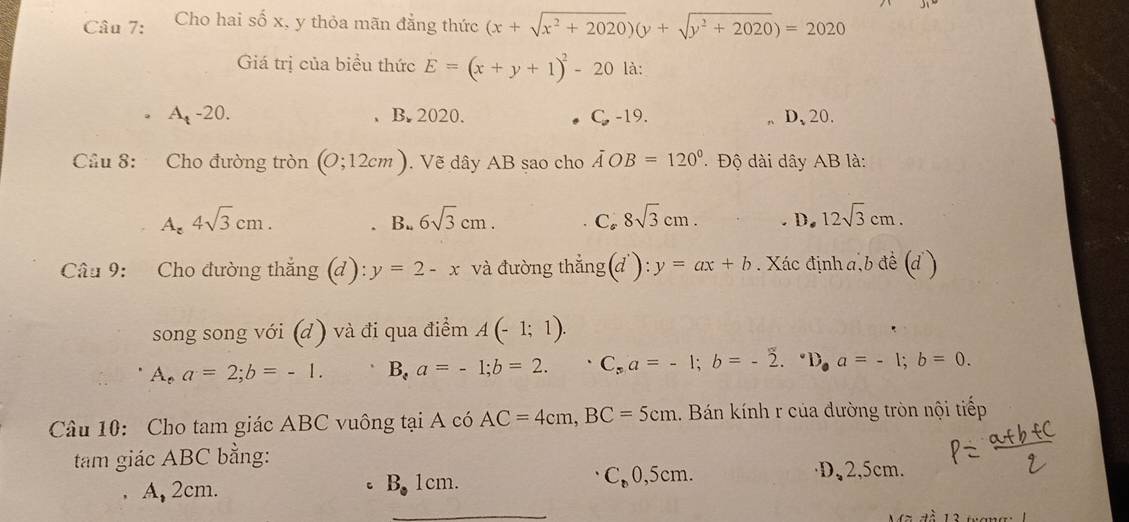 Cho hai số x, y thỏa mãn đẳng thức (x+sqrt(x^2+2020))(y+sqrt(y^2+2020))=2020
Giá trị của biểu thức E=(x+y+1)^2-20 là:
A -20. B. 2020. C. -19. 、 D、 20.
Cầu 8: Cho đường tròn (0;12cm). Vẽ dây AB sao cho AOB=120° Độ dài dây AB là:
A_z4sqrt(3)cm. B.. 6sqrt(3)cm. Co 8sqrt(3)cm. D. 12sqrt(3)cm. 
Câu 9: Cho đường thắng (d): y=2-x và đường thẳng(đ): y=ax+b. Xác định a,b đề (d )
song song với (d ) và đi qua điểm A(-1;1).
A,a=2; b=-1. B,a=-1; b=2. C_sa=-1; b=-2.^circ D, a=-1; b=0. 
Câu 10: Cho tam giác ABC vuông tại A có AC=4cm, BC=5cm 1. Bán kính r của đường tròn nội tiếp
tam giác ABC bằng:
_
A, 2cm. 1cm. C₈0,5cm.
·D、 2,5cm.
c B_