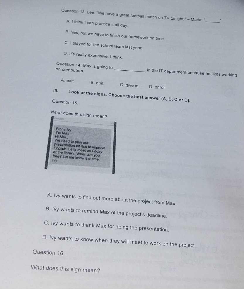 Lee: "We have a great football match on TV tonight." - Maria: " .
A. I think I can practice it all day.
B. Yes, but we have to finish our homework on time.
C. I played for the school team last year.
D. It's really expensive. I think.
Question 14. Max is going to_ in the IT department because he likes working
on computers.
A. exit B. quit C. give in D. enroll
III. Look at the signs. Choose the best answer (A, B, C or D).
Question 15.
What does this sign mean?
From: Ivy
To: Max
Hi Max.
We need to plan our
presentation on tips to improve
English. Let's meet on Friday
at the library. When are you
free? Let me know the time.
Ivy
A. Ivy wants to find out more about the project from Max.
B. Ivy wants to remind Max of the project's deadline.
C. Ivy wants to thank Max for doing the presentation.
D. Ivy wants to know when they will meet to work on the project.
Question 16.
What does this sign mean?