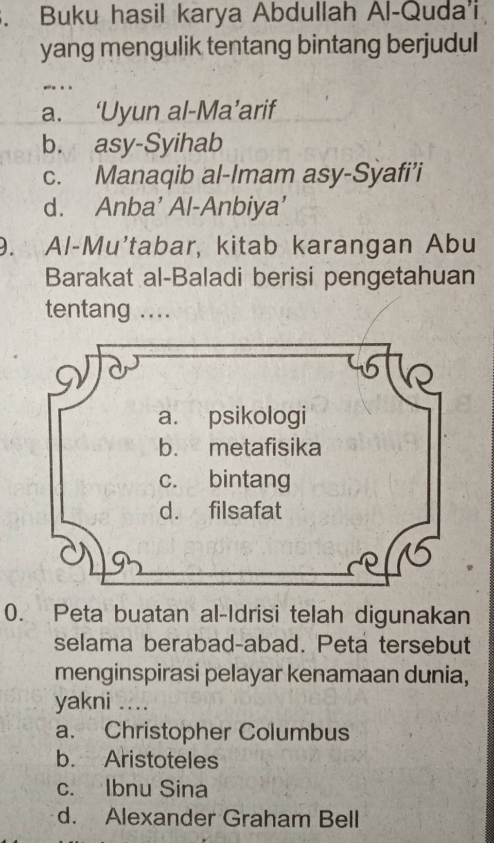 Buku hasil karya Abdullah Al-Quda'i
yang mengulik tentang bintang berjudul
- . .
a. ‘Uyun al-Ma’arif
b. asy-Syihab
c. Manaqib al-Imam asy-Sỳafi’i
d. Anba’ Al-Anbiya’
9. Al-Mu'tabar, kitab karangan Abu
Barakat al-Baladi berisi pengetahuan
tentang ....
0. Peta buatan al-Idrisi telah digunakan
selama berabad-abad. Peta tersebut
menginspirasi pelayar kenamaan dunia,
yakni ....
a. Christopher Columbus
b. Aristoteles
c. Ibnu Sina
d. Alexander Graham Bell