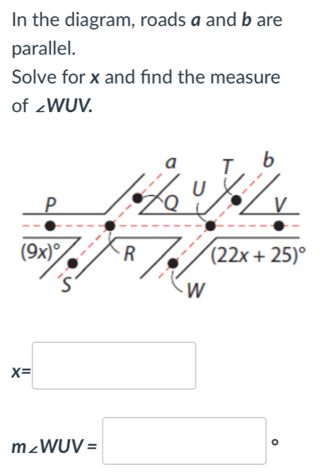 In the diagram, roads a and b are
parallel.
Solve for x and find the measure
of ∠ WUV.
a T b
U
P
V
(9x)^circ  R (22x+25)^circ 
S
W
x=□
m∠ WUV=□ 。