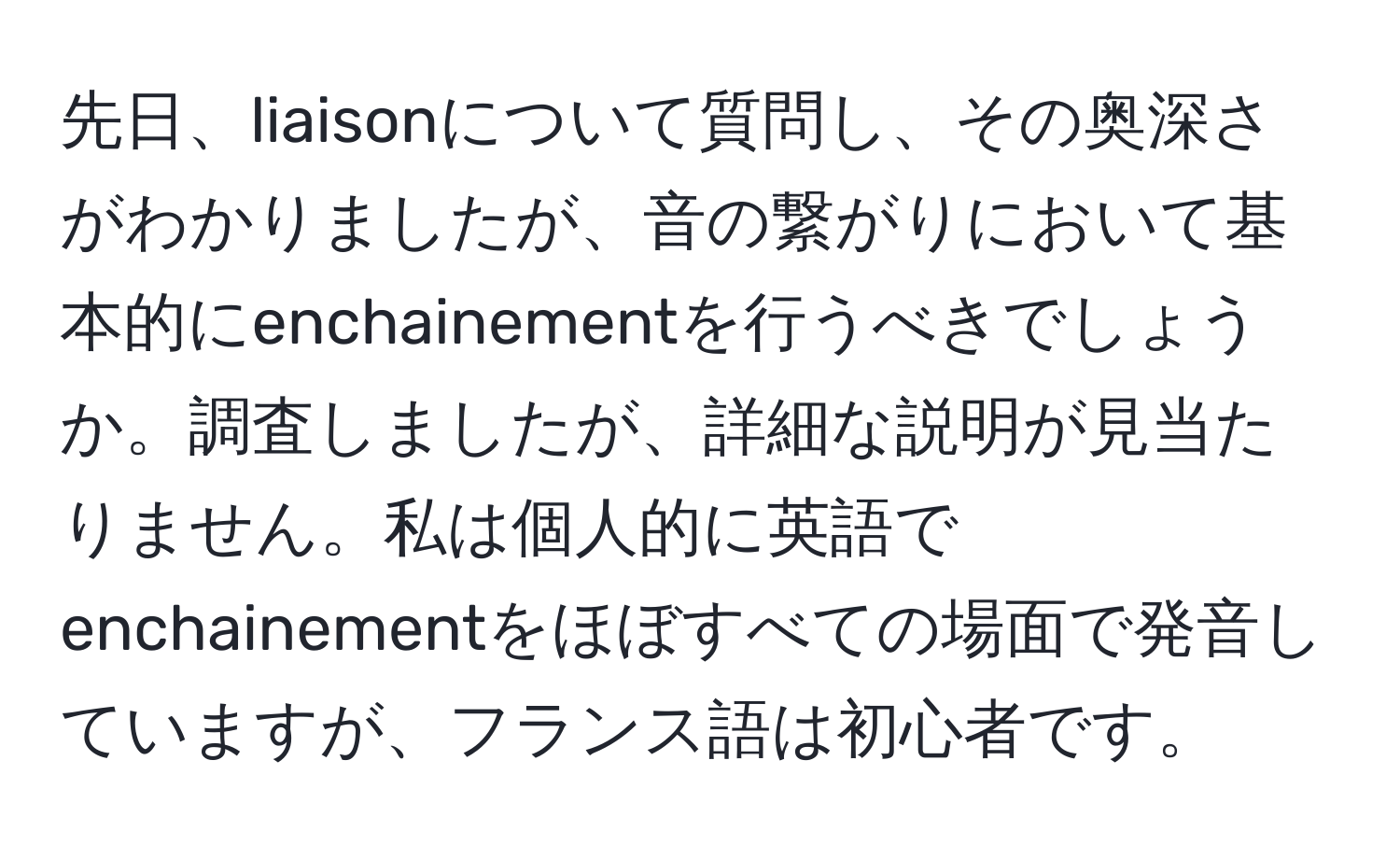 先日、liaisonについて質問し、その奥深さがわかりましたが、音の繋がりにおいて基本的にenchainementを行うべきでしょうか。調査しましたが、詳細な説明が見当たりません。私は個人的に英語でenchainementをほぼすべての場面で発音していますが、フランス語は初心者です。