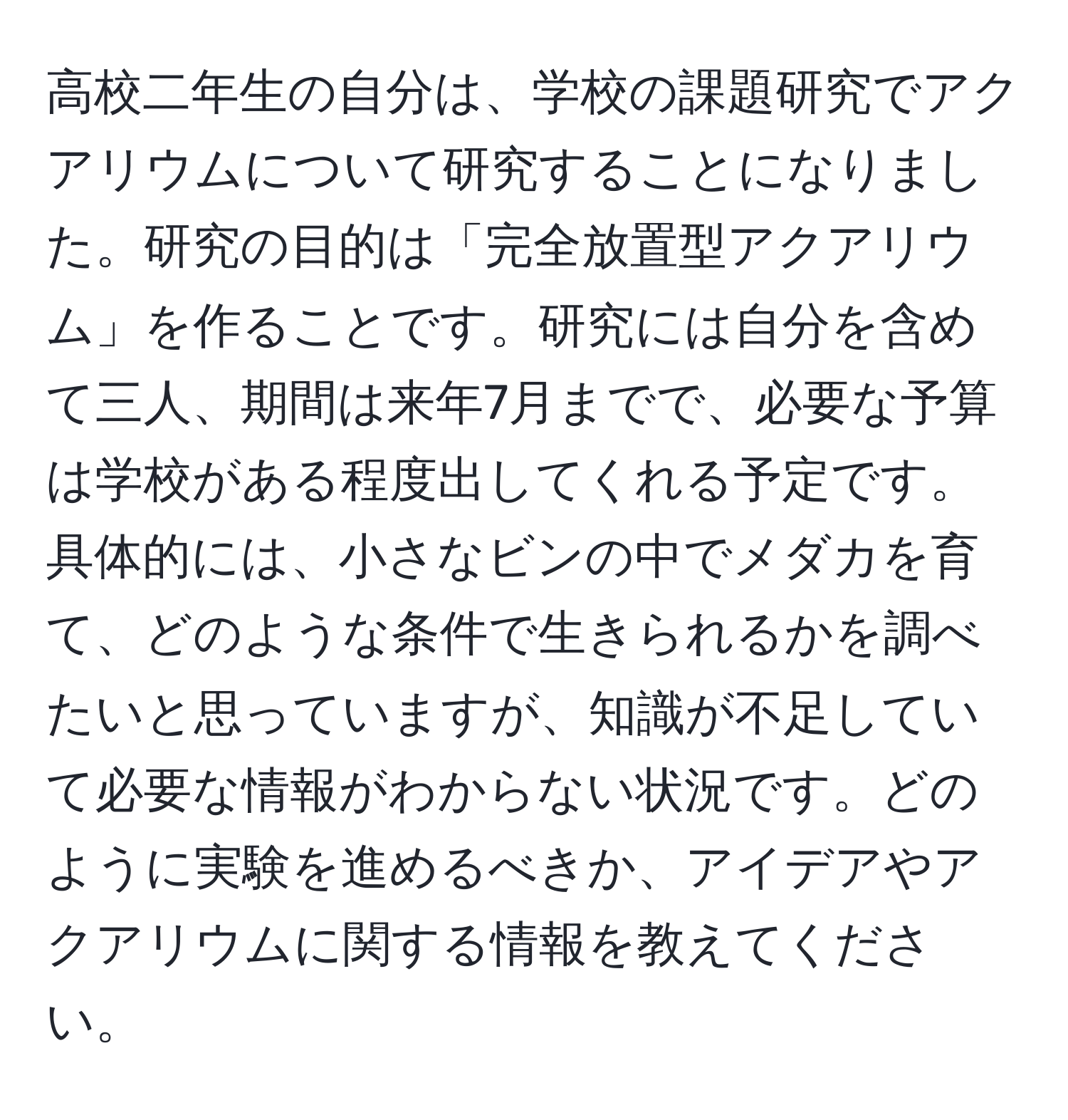 高校二年生の自分は、学校の課題研究でアクアリウムについて研究することになりました。研究の目的は「完全放置型アクアリウム」を作ることです。研究には自分を含めて三人、期間は来年7月までで、必要な予算は学校がある程度出してくれる予定です。具体的には、小さなビンの中でメダカを育て、どのような条件で生きられるかを調べたいと思っていますが、知識が不足していて必要な情報がわからない状況です。どのように実験を進めるべきか、アイデアやアクアリウムに関する情報を教えてください。