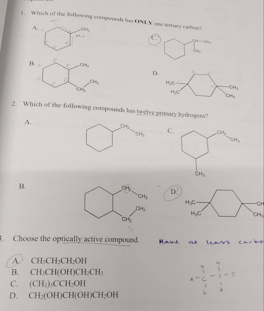 Which of the following compounds has ONLY one tertiary carbon?
beginarrayr C- Cendarray
A. C CH_3
H_c
C.
C
CH- CH_3
C
CH_3
B
D. c C
H_3C
C CH_3
H_3C
CH_3
2. Which of the following compounds has twelve primary hydrogens?
A.
CH_2
CH_3
C
B.
D.
H_3C
CH
H_3C
CH_3
3. Choose the optically active compound.
A. CH_3CH_2CH_2OH
B. CH_3CH(OH)CH_2CH_3
C. (CH_3)_3CCH_2OH
D. CH_2(OH)CH(OH)CH_2OH
A-beginarrayr 4 1endarray -1beginarrayr 41-1-0endarray -6beginarrayr 4 1 11 4endarray 