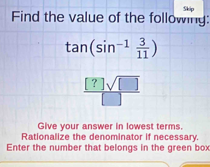 Skip 
Find the value of the following:
tan (sin^(-1) 3/11 )
 [?]sqrt([])/[] 
Give your answer in lowest terms. 
Rationalize the denominator if necessary. 
Enter the number that belongs in the green box