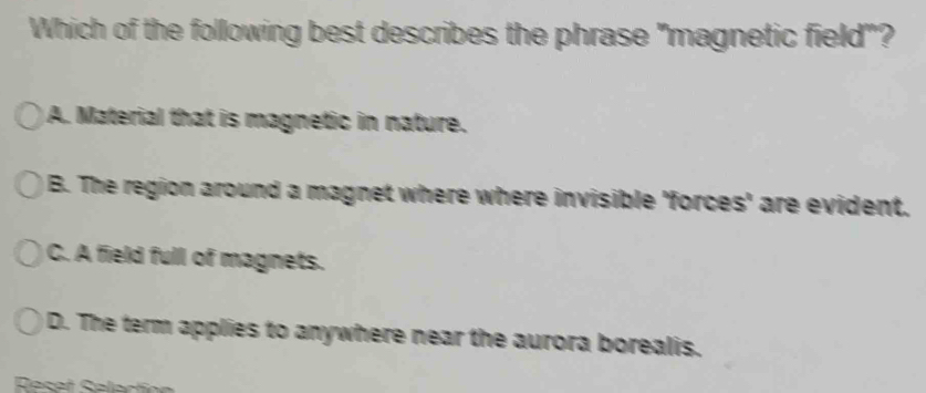 Which of the following best describes the phrase "magnetic field"?
A. Material that is magnetic in nature.
B. The region around a magnet where where invisible 'forces' are evident.
C. A field full of magnets.
D. The term applies to anywhere near the aurora borealis.