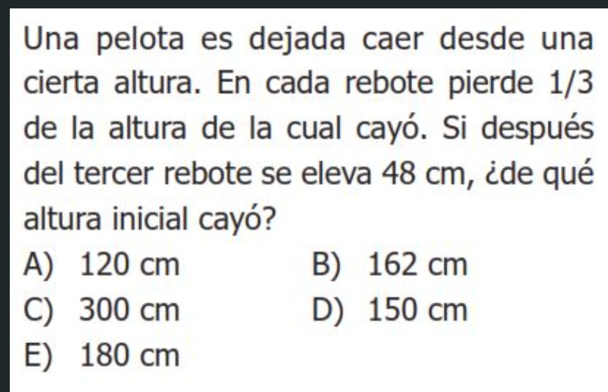 Una pelota es dejada caer desde una
cierta altura. En cada rebote pierde 1/3
de la altura de la cual cayó. Si después
del tercer rebote se eleva 48 cm, ¿de qué
altura inicial cayó?
A) 120 cm B) 162 cm
C) 300 cm D) 150 cm
E) 180 cm