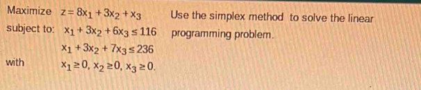 Maximize z=8x_1+3x_2+x_3 Use the simplex method to solve the linear 
subject to: x_1+3x_2+6x_3≤ 116 programming problem.
x_1+3x_2+7x_3≤ 236
with x_1≥ 0, x_2≥ 0, x_3≥ 0.