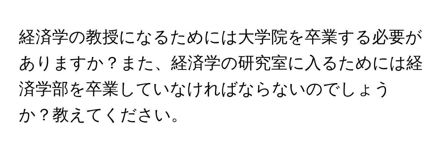 経済学の教授になるためには大学院を卒業する必要がありますか？また、経済学の研究室に入るためには経済学部を卒業していなければならないのでしょうか？教えてください。