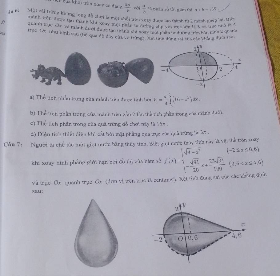 tcn của khối tròn xoay có dạng  aπ /b  với  a/b  là phân số tối giàn thì a+b=139.
ậu 6: Một cái trứng khủng long đồ chơi là một khổi tròn xoay được tạo thành từ 2 mành ghép lại. Biết
mành trên được tạo thành khi xoay một phần tư đường elip với trục lớn là 8 và trục nhỏ là 4
β quanh trục Ox và mành dưới được tạo thành khi xoay một phần tư đường tròn bán kính 2 quanh
sai trục Ox như hình sau (bỏ qua độ dày của vỏ trứng). Xét tính đúng sai của các khẳng định sau:
Y
2
-4 O 2 4
-2
a) Thể tích phần trong của mảnh trên được tính bởi V_1= π /4 ∈tlimits _(-4)^0(16-x^2)dx.
b) Thể tích phần trong của mảnh trên gấp 2 lần thể tích phần trong của mảnh dưới.
c) Thể tích phần trong của quả trứng đồ chơi này là 16π .
d) Diện tích thiết diện khi cất bởi mặt phẳng qua trục của quả trứng là 3π.
Câu 7: Người ta chế tác một giọt nước bằng thủy tinh. Biết giọt nước thủy tinh này là vật thể tròn xoay
khi xoay hình phẳng giới hạn bởi đồ thị của hàm số f(x)=beginarrayl sqrt(4-x^2) - sqrt(91)/20 x+ 23sqrt(91)/100 (0,6
và trục Ox quanh trục Ox (đơn vị trên trục là centimet). Xét tính đúng sai của các khẳng định
sau:
y
2
x
-2 O 0,6 4,6