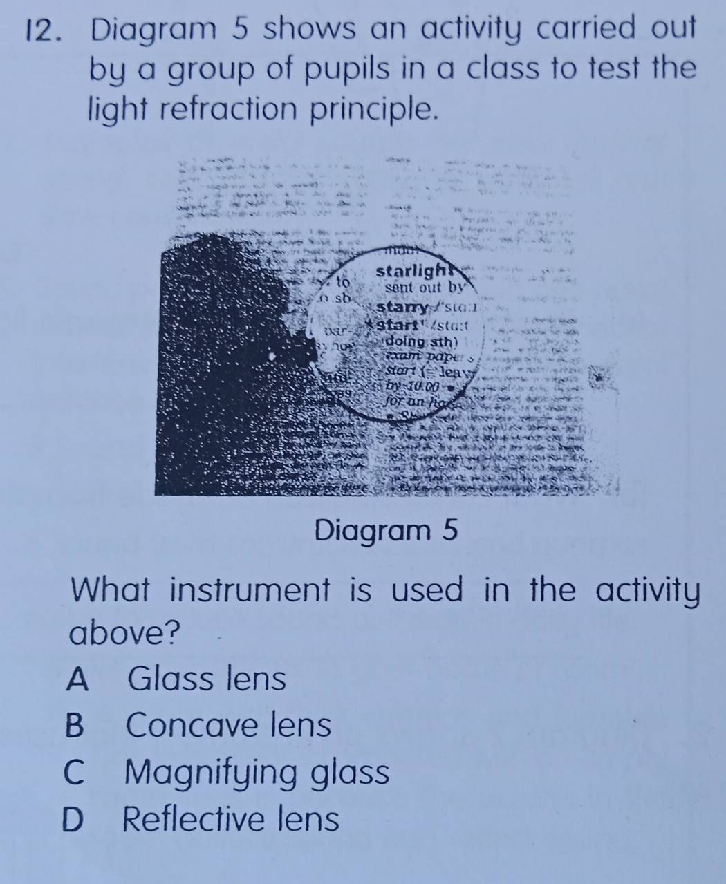 Diagram 5 shows an activity carried out
by a group of pupils in a class to test the
light refraction principle.
Diagram 5
What instrument is used in the activity
above?
A Glass lens
B Concave lens
C Magnifying glass
D Reflective lens