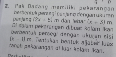 Pak Dadang memiliki pekarangan 
berbentuk persegi panjang dengan ukuran 
panjang (2x+5)m dan lebar (x+3)m. 
Di dalam pekarangan dibuat kolam ikan 
berbentuk persegi dengan ukuṛan sisi
(x-1)m. Tentukan bentuk aljabar luas 
tanah pekarangan di luar kolam ikan.