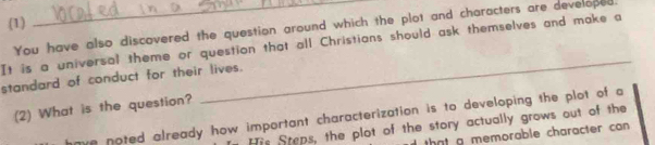 (1) 
You have also discovered the question around which the plot and characters are developed, 
_ 
It is a universal theme or question that all Christians should ask themselves and make a 
standard of conduct for their lives. 
(2) What is the question? 
ve noted already how important characterization is to developing the plot of a 
His Steps, the plot of the story actually grows out of the 
that a memorable character can