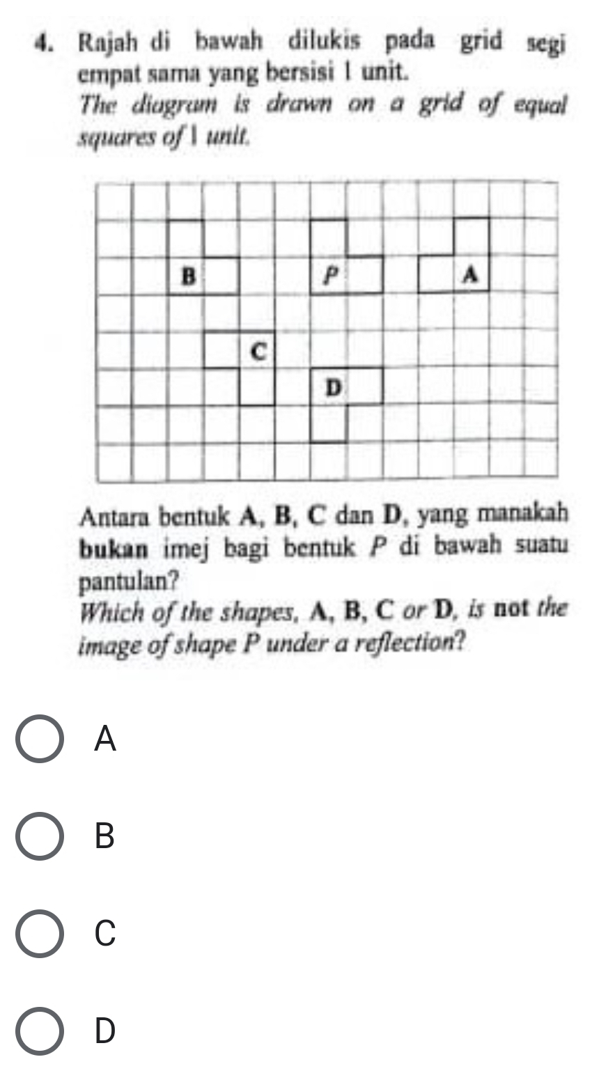 Rajah di bawah dilukis pada grid segi
empat sama yang bersisi 1 unit.
The diagram is drawn on a grid of equal
squares of  unit.
Antara bentuk A, B, C dan D, yang manakah
bukan imej bagi bentuk P di bawah suatu
pantulan?
Which of the shapes, A, B, C or D, is not the
image of shape P under a reflection?
A
B
C
D