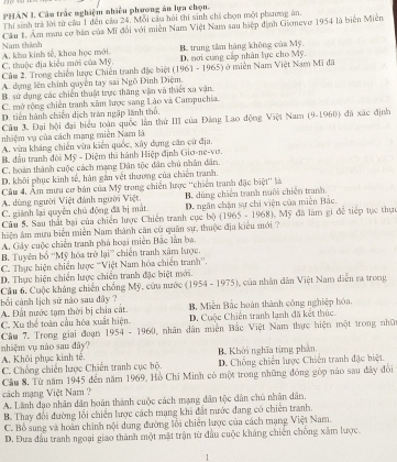 PHAN I. Câu trắc nghiệm nhiều phương án lựa chọn.
Thi sinh trả lời từ của 1 đến câa 24. Mỗi câa hỏi thi sinh chỉ chọn mội phưương án,
Câu 1. Âm mưu cơ bản của Mĩ đổi với miền Nam Việt Nam sau hiệp định Gionevo 1954 là biển Miễn
C. thuộc địa kiểu mới của Mỹ. A. khu kinh sẻ, khoa học mới Nam thành
B. trung tâm hàng không của Mỹ
D. nơi cung cấp nhân lực cho Mỹ.
Câu 2. Trong chiến lược Chiến tranh đặc biệt (1961 - 1965) ở miền Nam Việt Nam Mĩ đã
A. dựng lên chính quyền tay sai Ngô Đình Điệm.
B. sử dụng các chiến thuật trực thăng vận và thiết xa vận.
C. mở rộng chiến tranh xâm hược sang Lào và Campuchia.
D. tiên hành chiến dịch trăn ngập lãnh thổ.
Câm 3. Đại hội đại biểu toàn quốc lần thứ III của Đảng Lao động Việt Nam (9-1960) đã xác định
nhiệm vụ của cách mạng miên Nam là
A. vừa kháng chiến vừa kiến quốc, xây dụng căn cử địa.
B. đầu tranh đòi Mỹ - Diệm thi hành Hiệp định Giơ-ne-vo.
C, hoàn thành cuộc cách mạng Dân tộc dân chủ nhân dân.
D. khôi phục kinh sế, hàn gắn vệt thương của chiến tranh.
Câu 4. Âm mưu cơ bản của Mỹ trong chiến lược “chiến tranh đặc biệt' là
A. dùng người Việt đánh người Việt,
C. giành lại quyên chủ động đã bị mắt. B. dúng chiến tranh nuôi chiến tranh.
Câu 5, Sau thất bại của chiến lược Chiến tranh cục bộ (1965 - 1968) D. ngăn chăn sự chi viện của miễn Bắc.
hiện âm mựu biển miền Nam thành căn cử quân sự, thuộc địa kiểu mới ? 1 Mỹ đã làm gi để tiếp tục thự
A. Gây cuộc chiến tranh phá hoại miền Bắc lần ba.
B. Tuyên bố ''Mỹ hóa trở lại'' chiến tranh xâm lược.
C. Thực hiện chiến lược ''Việt Nam hóa chiến tranh''.
D. Thực hiện chiến lược chiến tranh đặc biệt mới.
Câu 6, Cuộc kháng chiến chồng Mỹ, cứu nước (1954 - 1975), của nhân dân Việt Nam diễn ra trong
bối cảnh lịch sử nào sau đây ?
A. Đất nước tạm thời bị chia cát. B, Miễn Bắc hoàn thành công nghiệp hóa.
C. Xu thể toàn cầu hóa xuất hiện D. Cuộc Chiến tranh lạnh đã kết thúc
Câu 7. Trong giai đoạn 1954 - 1960 1, nhân dân miền Bắc Việt Nam thực hiện một trong nhớ
nhiệm vụ nào sau đây?
A. Khôi phục kinh tê. B. Khởi nghĩa từng phản
C. Chống chiến lược Chiến tranh cục bộ. D. Chống chiến lược Chiến tranh đặc biệt
Cầu 8. Từ năm 1945 đến năm 1969, Hồ Chi Minh có một trong những đồng góp nào sau đây đổi
cách mạng Việt Nam ?
A. Lãnh đạo nhân dân hoàn thành cuộc cách mạng dân tộc dân chủ nhân dân.
B. Thay đổi đường lối chiến lược cách mạng khi đất nước đang có chiến tranh.
C. Bỗ sung và hoàn chính nội dung đường lối chiến lược của cách mạng Việt Nam.
D. Đưa đầu tranh ngoại giao thành một mặt trận từ đầu cuộc kháng chiến chống xâm lược
1