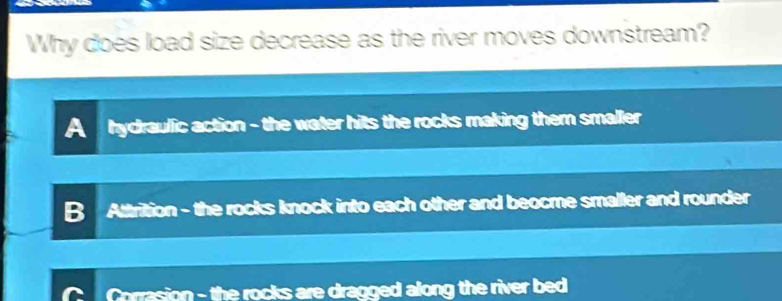 Why does load size decrease as the river moves downstream?
A hydraulic action - the water hits the rocks making them smaller
B Attrition - the rocks knock into each other and beocme smaller and rounder
Corrasion - the rocks are dragged along the river bed