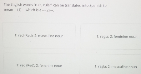 The English words “'rule, ruler' can be translated into Spanish to
mean ---(1)--- which is a--(2)--
1: red (Red); 2: masculine noun 1: regla; 2: feminine noun
1: red (Red); 2: feminine noun 1: regla; 2: masculine noun