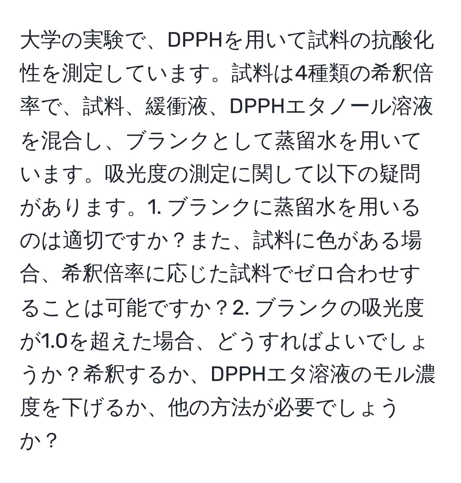 大学の実験で、DPPHを用いて試料の抗酸化性を測定しています。試料は4種類の希釈倍率で、試料、緩衝液、DPPHエタノール溶液を混合し、ブランクとして蒸留水を用いています。吸光度の測定に関して以下の疑問があります。1. ブランクに蒸留水を用いるのは適切ですか？また、試料に色がある場合、希釈倍率に応じた試料でゼロ合わせすることは可能ですか？2. ブランクの吸光度が1.0を超えた場合、どうすればよいでしょうか？希釈するか、DPPHエタ溶液のモル濃度を下げるか、他の方法が必要でしょうか？